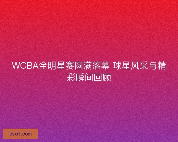 WCBA全明星赛圆满落幕 球星风采与精彩瞬间回顾