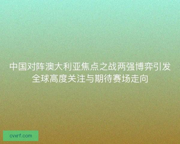 中国对阵澳大利亚焦点之战两强博弈引发全球高度关注与期待赛场走向