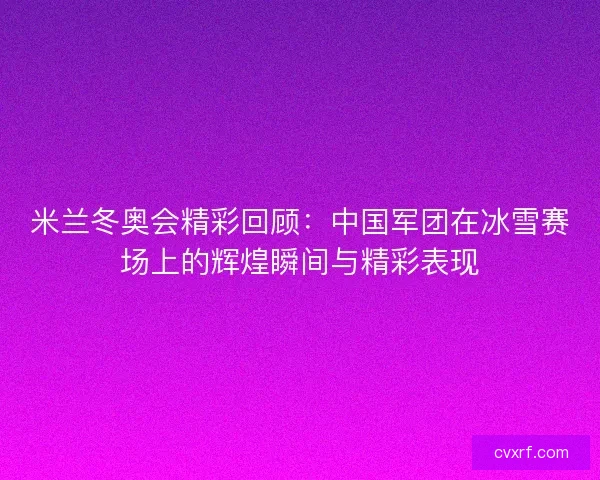 米兰冬奥会精彩回顾：中国军团在冰雪赛场上的辉煌瞬间与精彩表现