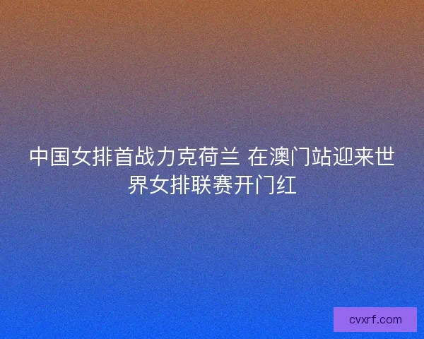 中国女排首战力克荷兰 在澳门站迎来世界女排联赛开门红
