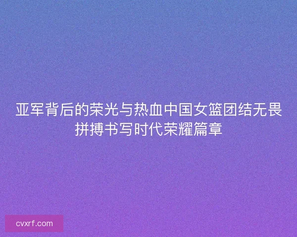亚军背后的荣光与热血中国女篮团结无畏拼搏书写时代荣耀篇章