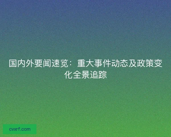 国内外要闻速览：重大事件动态及政策变化全景追踪