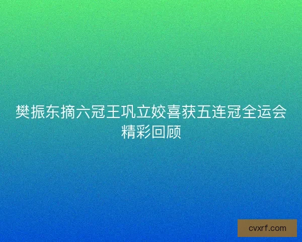 樊振东摘六冠王巩立姣喜获五连冠全运会精彩回顾