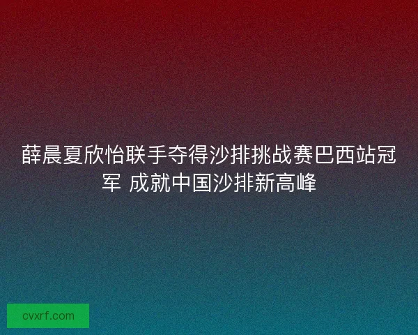 薛晨夏欣怡联手夺得沙排挑战赛巴西站冠军 成就中国沙排新高峰