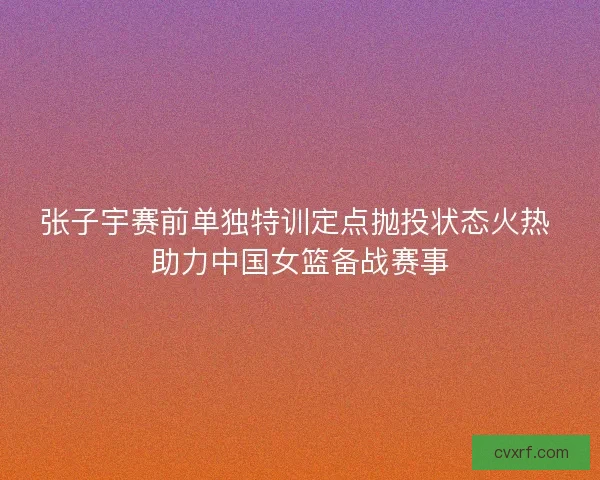 张子宇赛前单独特训定点抛投状态火热 助力中国女篮备战赛事