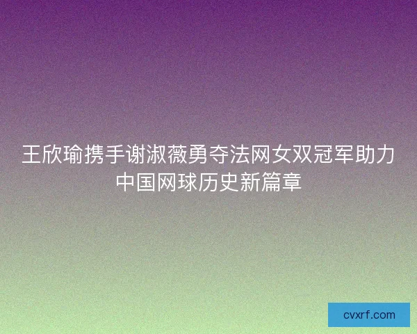 王欣瑜携手谢淑薇勇夺法网女双冠军助力中国网球历史新篇章
