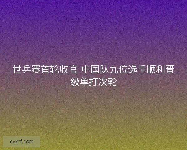 世乒赛首轮收官 中国队九位选手顺利晋级单打次轮