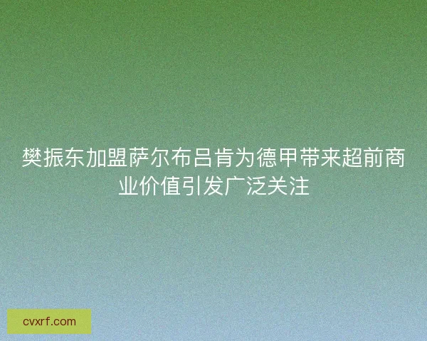 樊振东加盟萨尔布吕肯为德甲带来超前商业价值引发广泛关注