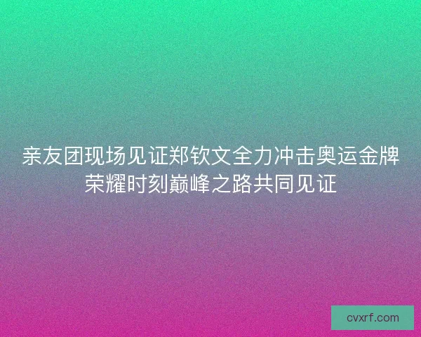 亲友团现场见证郑钦文全力冲击奥运金牌荣耀时刻巅峰之路共同见证