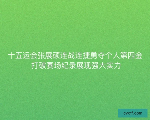 十五运会张展硕连战连捷勇夺个人第四金 打破赛场纪录展现强大实力