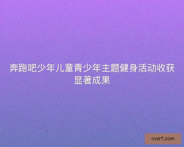 奔跑吧少年儿童青少年主题健身活动收获显著成果