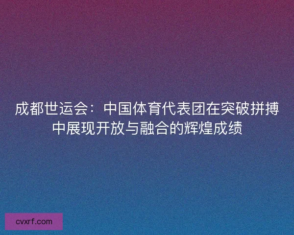 成都世运会：中国体育代表团在突破拼搏中展现开放与融合的辉煌成绩