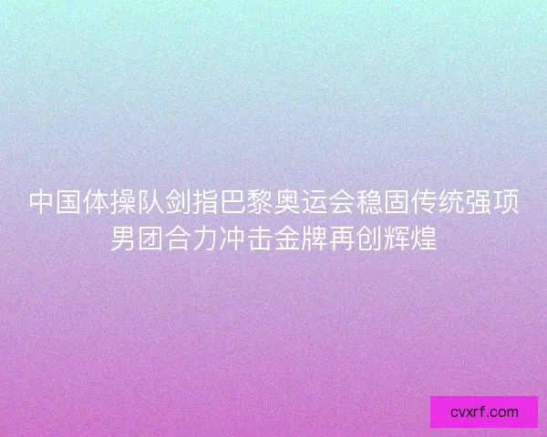 中国体操队剑指巴黎奥运会稳固传统强项男团合力冲击金牌再创辉煌