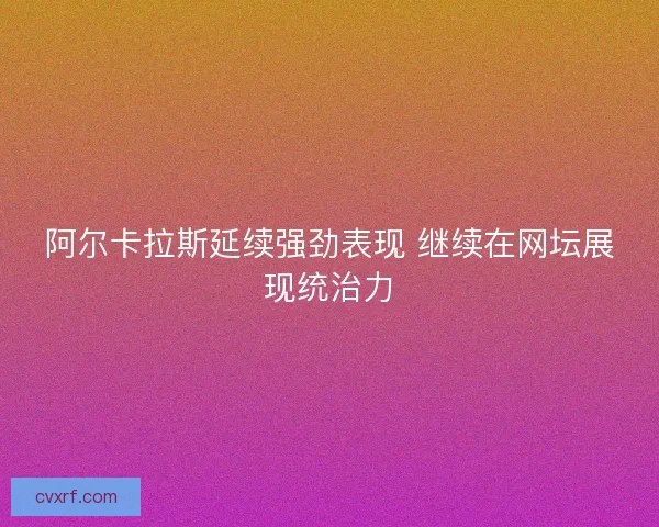 阿尔卡拉斯延续强劲表现 继续在网坛展现统治力