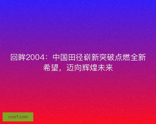 回眸2004：中国田径崭新突破点燃全新希望，迈向辉煌未来